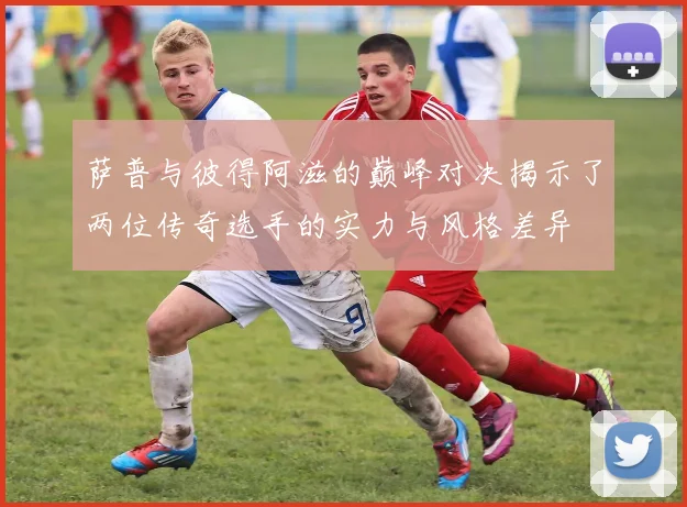 萨普与彼得阿滋的巅峰对决揭示了两位传奇选手的实力与风格差异