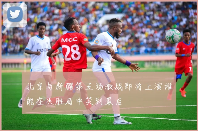 北京与新疆第五场激战即将上演谁能在决胜局中笑到最后