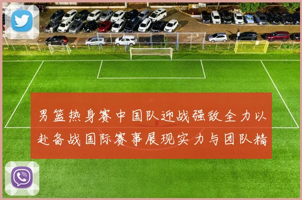 男篮热身赛中国队迎战强敌全力以赴备战国际赛事展现实力与团队精神
