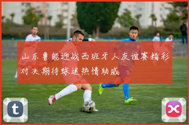山东鲁能迎战西班牙人友谊赛精彩对决期待球迷热情助威