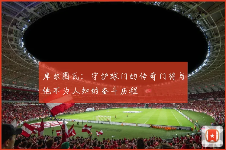 库尔图瓦：守护球门的传奇门将与他不为人知的奋斗历程
