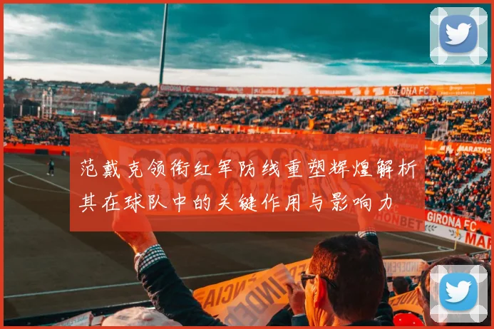 范戴克领衔红军防线重塑辉煌解析其在球队中的关键作用与影响力