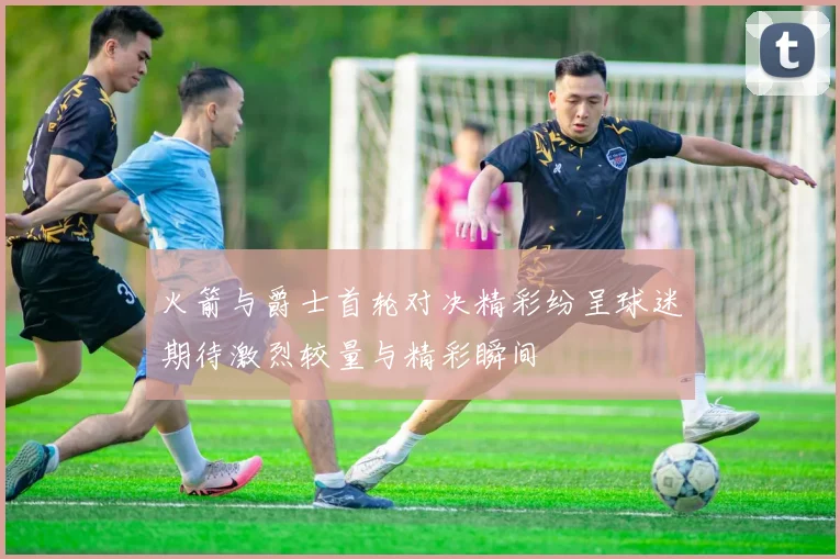 火箭与爵士首轮对决精彩纷呈球迷期待激烈较量与精彩瞬间