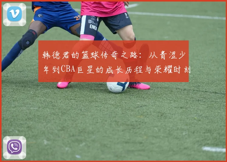韩德君的篮球传奇之路：从青涩少年到CBA巨星的成长历程与荣耀时刻