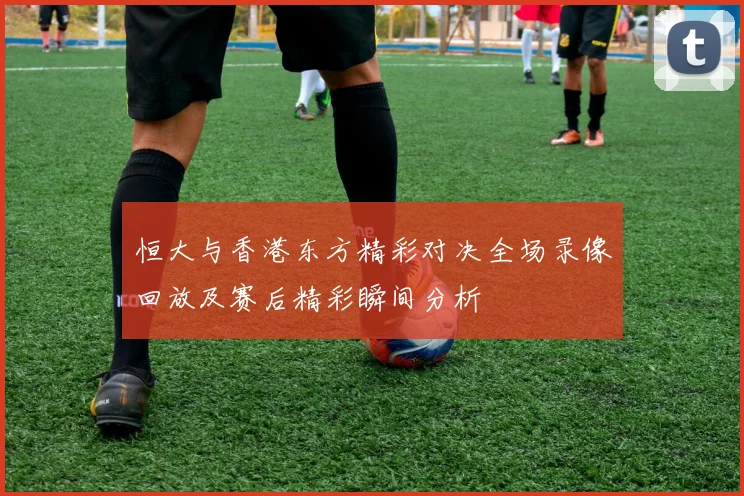 恒大与香港东方精彩对决全场录像回放及赛后精彩瞬间分析