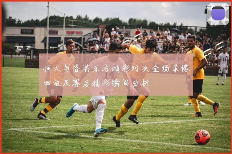 恒大与香港东方精彩对决全场录像回放及赛后精彩瞬间分析