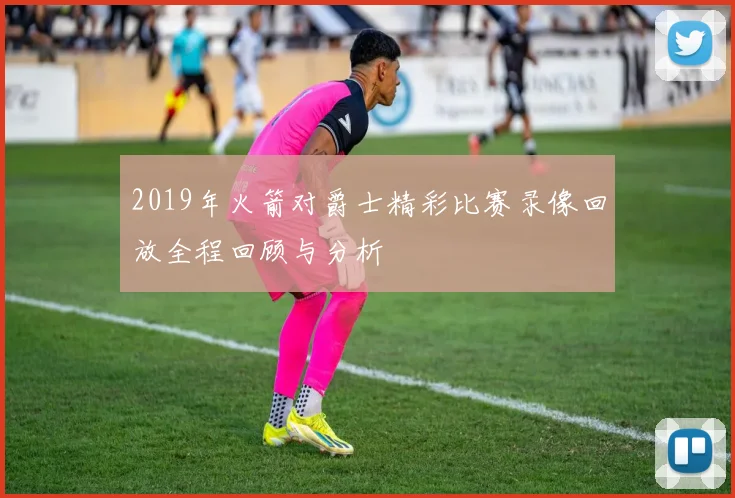 2019年火箭对爵士精彩比赛录像回放全程回顾与分析