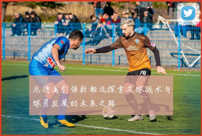 厄德高引领新潮流探索足球战术与球员发展的未来之路