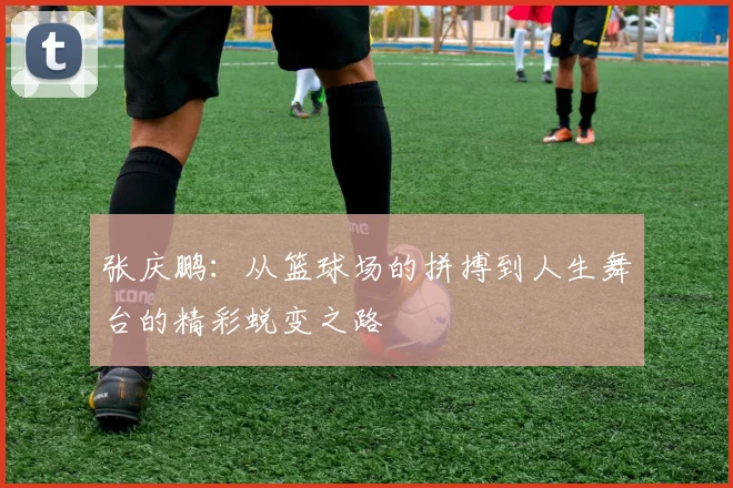 张庆鹏：从篮球场的拼搏到人生舞台的精彩蜕变之路